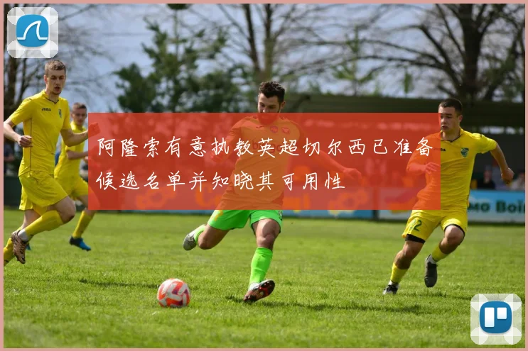 阿隆索有意执教英超切尔西已准备候选名单并知晓其可用性