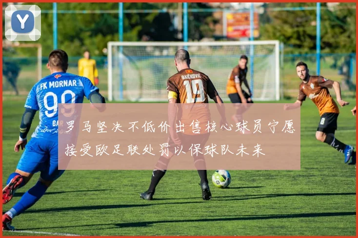 罗马坚决不低价出售核心球员宁愿接受欧足联处罚以保球队未来