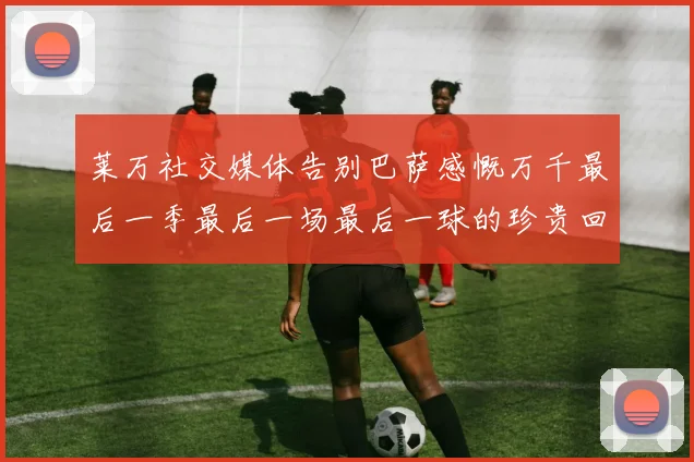 莱万社交媒体告别巴萨感慨万千最后一季最后一场最后一球的珍贵回忆