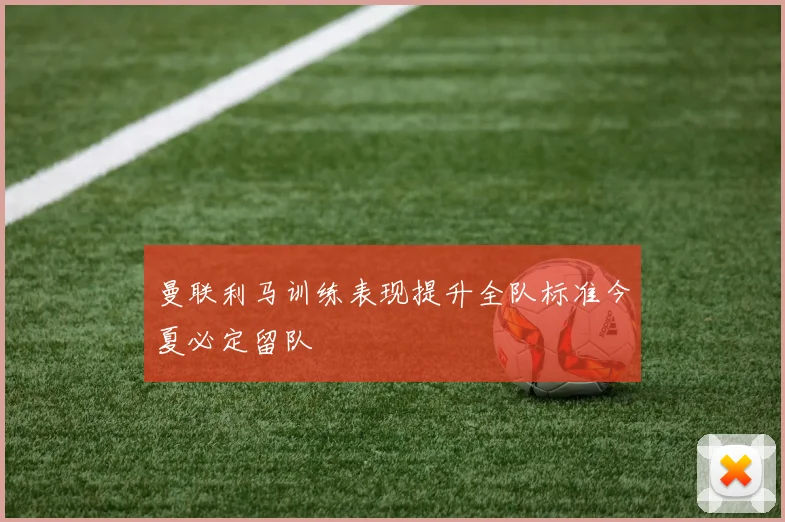 曼联利马训练表现提升全队标准今夏必定留队