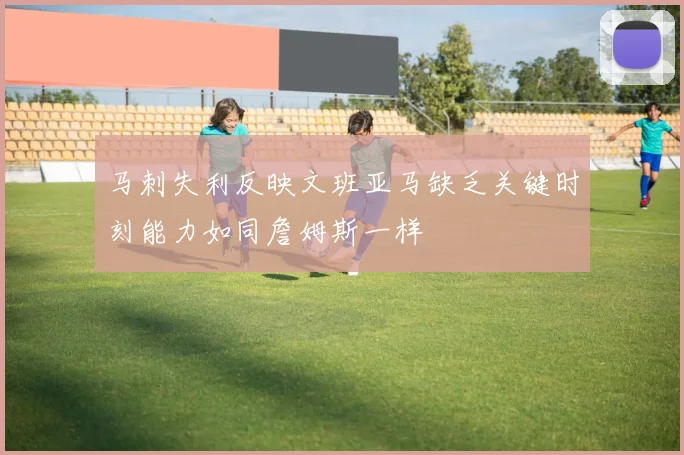 马刺失利反映文班亚马缺乏关键时刻能力如同詹姆斯一样