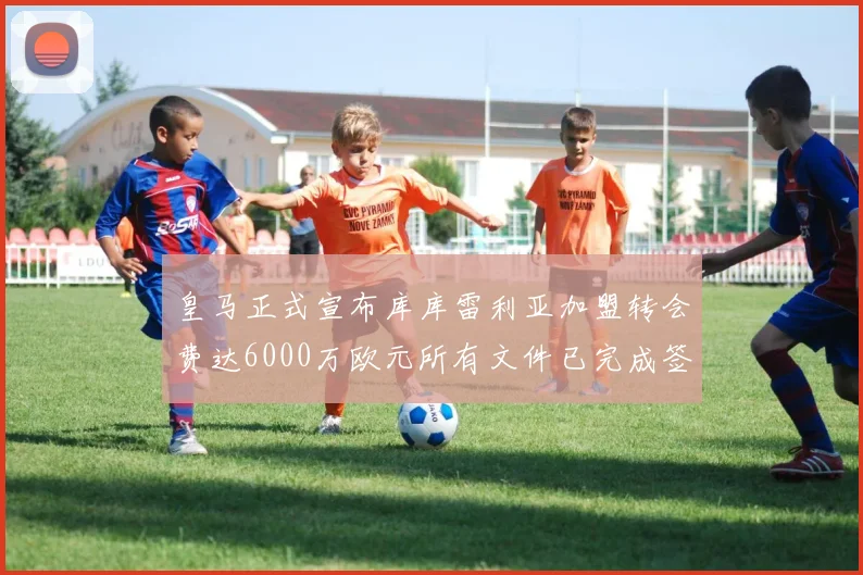 皇马正式宣布库库雷利亚加盟转会费达6000万欧元所有文件已完成签署