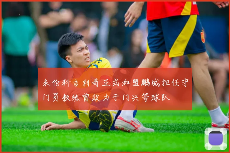 米伦科吉利奇正式加盟鹏城担任守门员教练曾效力于门兴等球队