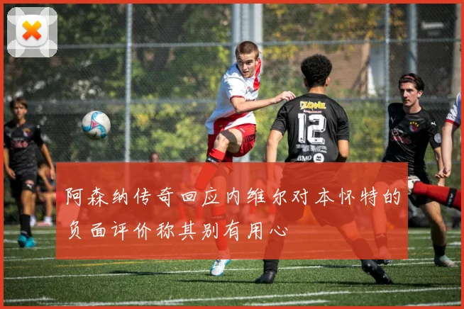 阿森纳传奇回应内维尔对本怀特的负面评价称其别有用心