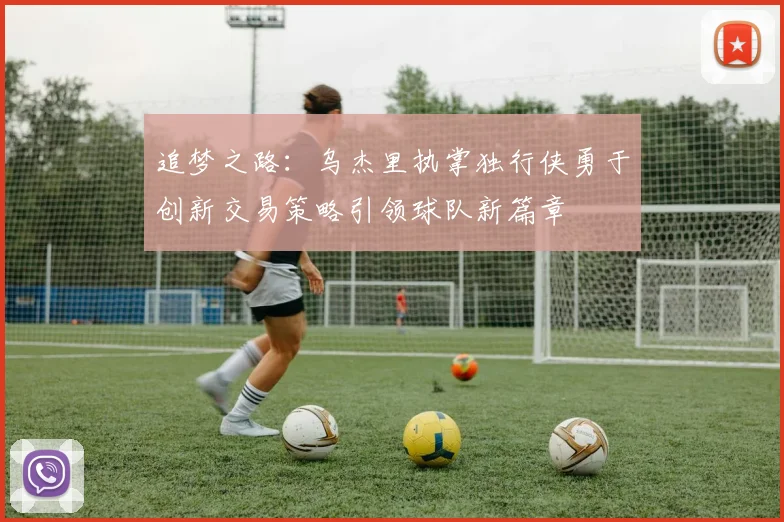 追梦之路：乌杰里执掌独行侠勇于创新交易策略引领球队新篇章