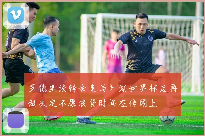 罗德里谈转会皇马计划世界杯后再做决定不愿浪费时间在传闻上