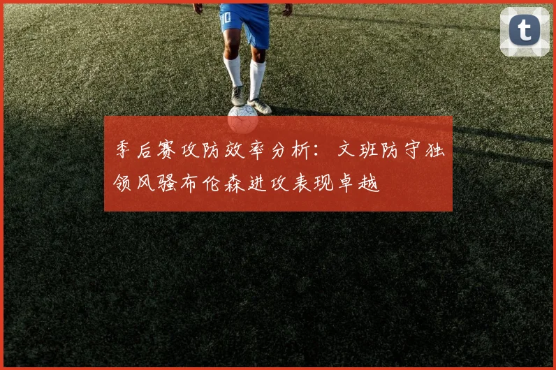 季后赛攻防效率分析：文班防守独领风骚布伦森进攻表现卓越