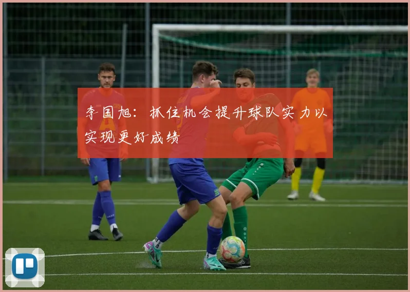 李国旭：抓住机会提升球队实力以实现更好成绩
