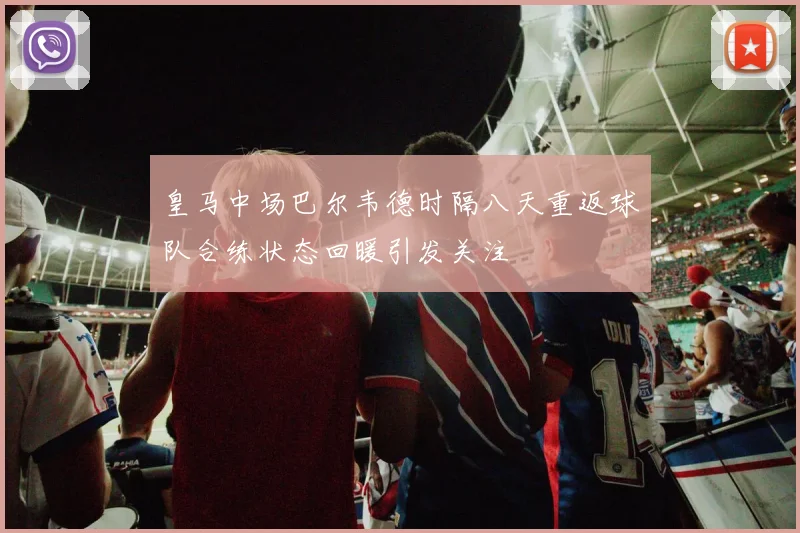 皇马中场巴尔韦德时隔八天重返球队合练状态回暖引发关注