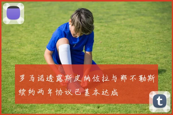 罗马诺透露斯皮纳佐拉与那不勒斯续约两年协议已基本达成