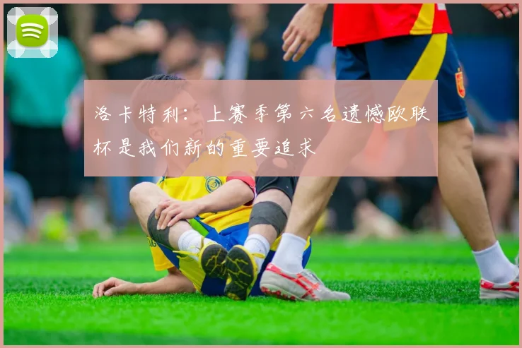 洛卡特利：上赛季第六名遗憾欧联杯是我们新的重要追求
