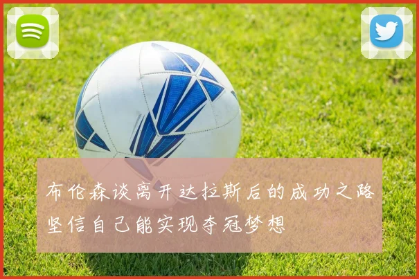布伦森谈离开达拉斯后的成功之路坚信自己能实现夺冠梦想
