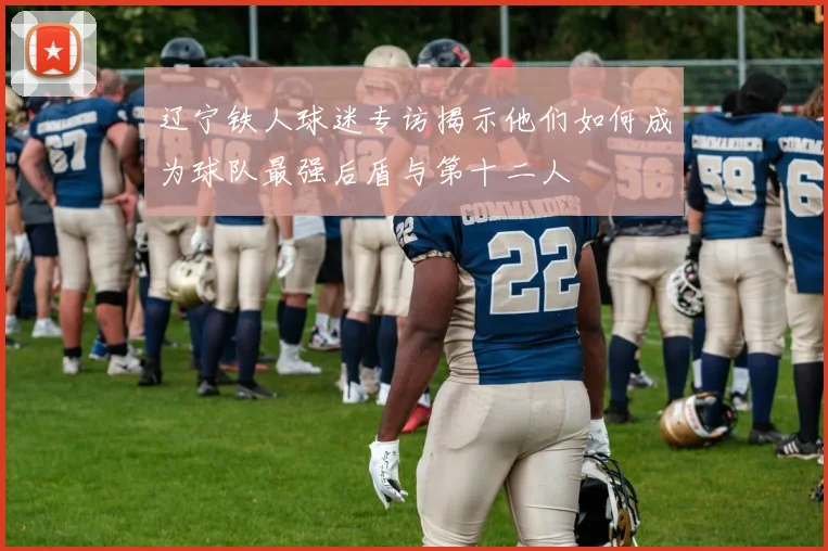 辽宁铁人球迷专访揭示他们如何成为球队最强后盾与第十二人