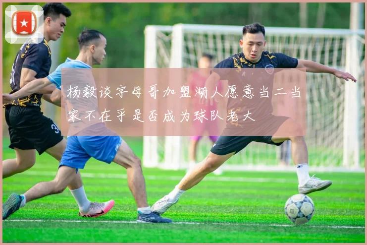 杨毅谈字母哥加盟湖人愿意当二当家不在乎是否成为球队老大