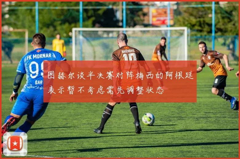 图赫尔谈半决赛对阵梅西的阿根廷表示暂不考虑需先调整状态