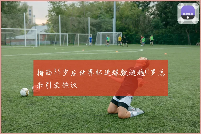 梅西35岁后世界杯进球数超越C罗总和引发热议