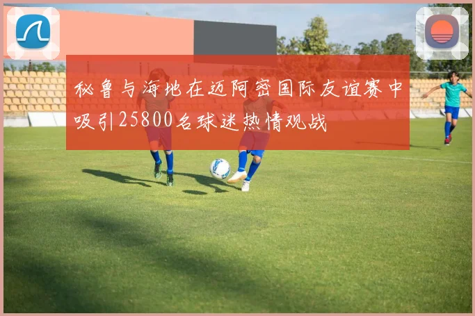 秘鲁与海地在迈阿密国际友谊赛中吸引25800名球迷热情观战