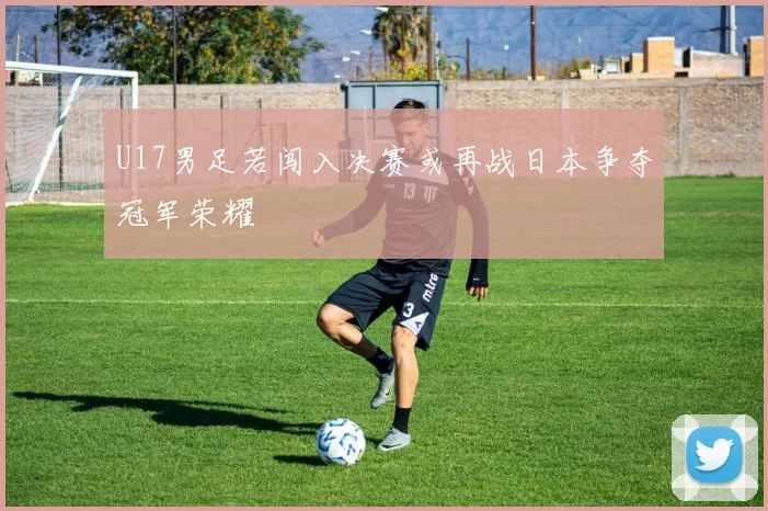 U17男足若闯入决赛或再战日本争夺冠军荣耀