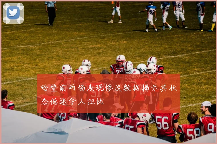 哈登前两场表现惨淡数据揭示其状态低迷令人担忧