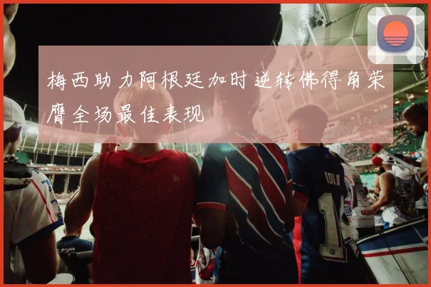 梅西助力阿根廷加时逆转佛得角荣膺全场最佳表现
